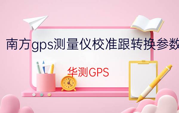 南方gps测量仪校准跟转换参数 华测GPS RTK基站点校正步骤？